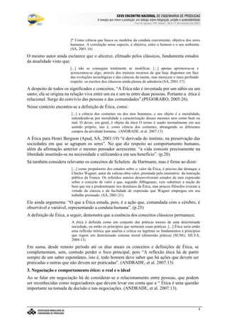 €©€(©‚ƒ‚…„V†¡‡©ˆ‰†e’‘§ˆ#†e“(‡©‚ƒˆ‰†e“”p•‰–T–F—‰˜‰–V—‰™‰7©d‰e 7f•‰–Tg…d§h‰•‰i§jk7©h
l9mwncmso pcqrsutWm£vwtxBmyr£zWo wW{ctW|~}~wcctcv€{Wq~‚wcpWwƒ~wW„co myqny…¥mwpWo r~|u}~wW†bzco wy‡ˆm…xw(myƒstcƒx…¥mwnt…¥rw„cq ‚q{ cr~{Wm
Foz do Iguaçu, PR, Brasil, 09 a 11 de outubro de 2007
4
2º Como ciência que busca os modelos da conduta conveniente, objetiva dos seres
humanos. A correlação nesse aspecto, é objetiva, entre o homem e o seu ambiente.
(SÁ, 2001:16)
O mesmo autor ainda esclarece que o alicerce, efetuado pelos clássicos, fundamenta estudos
da atualidade visto que:
[...] não se conseguiu totalmente se modificar. [...] apenas aprimorou-se e
acrescentou-se algo, através dos maiores recursos de que hoje dispomos em face
das evoluções tecnológicas e das ciências da mente, mas merecem o mais profundo
respeito os escritos dos clássicos ainda plenos de sabedoria (SÁ, 2001:17).
A despeito de todos os significados e conceitos, “A Ética não é inventada por um sábio ou um
santo; ela se origina na relação viva entre um eu e um tu entre duas pessoas. Portanto a ética é
relacional. Surge do convívio das pessoas e das comunidades”.(PEGORARO, 2005:26).
Nesse contexto encontra-se a definição de Ética, como:
[...] a ciência dos costumes ou dos atos humanos, e seu objeto é a moralidade,
entendendo-se por moralidade a caracterização desses mesmos atos como bem ou
mal. O dever, em geral, é objeto da ética O termo é usado normalmente em seu
sentido próprio, isto é, como ciência dos costumes, abrangendo os diferentes
campos da atividade humana.. (ANDRADE, et al. 2007:13)
A Ética para Henri Bergson (Apud, SÁ, 2001:19) “é derivada do instinto, na preservação das
sociedades em que se agrupam os seres”. No que diz respeito ao comportamento humano,
além da afirmação anterior o mesmo pensador acrescenta: “a vida consiste precisamente na
liberdade inserindo-se na necessidade e utilizando-a em seu benefício”. (p.20).
Sá também considera relevante os conceitos de Schelere de Hartmann, mas é firme ao dizer:
[...] como propulsores dos estudos sobre o valor da Ética, é preciso dar destaque a
Charles Wagner, autor da valiosa obra valor, premiada pelo ministério da instrução
pública da Franca. Os referidos autores desenvolveram estudos de rara expressão
sobre o conceito de valor e que, segundo Abbagnano, veio substituir a noção do
bem que era a predominante nos domínios da Ética, mas poucos filósofos tiveram a
virtude da clareza e da facilidade de expressão que Wagner empregou em seu
trabalho premiado. (SÁ, 2001:21)
Ele ainda argumenta: “O que a Ética estuda, pois, é a ação que, comandada com o cérebro, é
observável e variável, representando a conduta humana”. (p.25)
A definição de Ética, a seguir, demonstra que a essência dos conceitos clássicos permanece.
A ética é definida como um conjunto das práticas morais de uma determinada
sociedade, ou então os princípios que norteiam essas práticas. [...] Ética seria então
uma reflexão teórica que analisa e critica ou legitima os fundamentos e princípios
que regem um determinado sistema moral (dimensão prática) (SUNG; SILVA.
2004:13)
Em suma, desde remoto período até os dias atuais os conceitos e definições de Ética, se
complementam, sem, contudo perder o foco principal, pois “A reflexão ética há de partir
sempre de um saber espontâneo, isto é, todo homem deve saber que há ações que devem ser
praticadas e outras que não devem ser praticadas”. (ANDRADE, et al. 2007:13)
3. Negociação e comportamento ético: o real e o ideal
Ao se falar em negociação há de considerar-se o relacionamento entre pessoas, que podem
ser reconhecidas como negociadores que devem levar em conta que a “ Ética é uma questão
importante na tomada de decisão e nas negociações. (ANDRADE, et al. 2007:13).
 