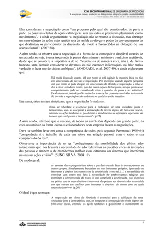 €©€(©‚ƒ‚…„V†¡‡©ˆ‰†e’‘§ˆ#†e“(‡©‚ƒˆ‰†e“”p•‰–T–F—‰˜‰–V—‰™‰7©d‰e 7f•‰–Tg…d§h‰•‰i§jk7©h
l9mwncmso pcqrsutWm£vwtxBmyr£zWo wW{ctW|~}~wcctcv€{Wq~‚wcpWwƒ~wW„co myqny…¥mwpWo r~|u}~wW†bzco wy‡ˆm…xw(myƒstcƒx…¥mwnt…¥rw„cq ‚q{ cr~{Wm
Foz do Iguaçu, PR, Brasil, 09 a 11 de outubro de 2007
5
Eles consideram a negociação como “um processo pelo qual são considerados, de parte a
parte, os possíveis efeitos de ações estratégicas sem que estas se produzam plenamente como
movimentos”, e ainda argumentam: “a negociação não se resume à discussão, mas abrange
um sem-número de ações cujo sentido seja de molde a reforçar o poder de convencimento de
que desfrutem os participantes da discussão, de modo a favorecê-los na obtenção de um
acordo factual”. (2007:38).
Assim sendo, se observa que a negociação é a forma de se conseguir o desejável através de
um acordo, ou seja, é uma troca onde às partes determinam o mínimo e o máximo aceitáveis,
desde que se considere a importância de se “conduzi-la de maneira ética, isto é, de forma
honesta, sem, contudo considerar se devemos ou não esconder informações, ou falar meias
verdades e fazer uso de táticas ambíguas”. (ANDRADE, et al. 2007:40), e ainda esclarecem
que:
Há muita discussão quanto até que ponto se está agindo de maneira ética ou não
em uma tomada de decisão e negociação. Por exemplo, quando alguém pergunta
até que limite se pode chegar em uma tomada de decisão e negociação, e não se
diz a ele o verdadeiro limite, para ter maior espaço de barganha, até que ponto esse
comportamento pode ser considerado ético e quando ele passa a ser antiético?
Evidentemente, isso depende muito dos valores das pessoas envolvidas na tomada
de decisão e negociação e do ambiente no qual elas estão inseridas.
Em suma, estes autores sintetizam, que a negociação firmada em:
clima de liberdade é essencial para a edificação de uma sociedade justa e
democrática, que, ao assegurar a consecução de níveis dignos de bem-estar social,
estimule as ações tendentes a possibilitar o atendimento as aspirações superiores do
homem que configuram o bem-comum”.( p.27).
Assim sendo, infere-se que o sucesso, de todos os envolvidos depende em grande parte, da
ética assumida e da forma como os colaboradores desta empresa fazem as negociações.
Deve-se também levar em conta a competência de todos, pois segundo Perrenoud (1999:64)
“competência é o trabalho de cada um sobre sua relação pessoal com o saber e sua
compreensão do real”.
Observa-se a importância de se ter “conhecimento da possibilidade dos efeitos não-
intencionais que nos levanta a necessidade de não reduzirmos as questões éticas às intenções
das pessoas e também a de entendermos melhor estas estruturas ou sistemas que interferem
nas nossas ações e vidas”. (SUNG; SILVA. 2004:19).
De modo geral:
as pessoas não se perguntariam sobre o que deve ou não fazer às outras pessoas ou
outros grupos. Simplesmente buscariam os seus interesses próprios, ignorando os
interesses e direitos dos outros e os da coletividade como tal. [...] a necessidade de
conviver com outros nos leva à necessidade de estabelecermos relações que
permitam a sobrevivência de todos os que compõem a coletividade. Isso significa
na prática que os meus direitos e interesses não podem ser absolutizados na medida
em que entram em conflito com interesses e direitos de outros com os quais
necessito conviver. (p.20)
O ideal é que aconteça:
A negociação em clima de liberdade é essencial para a edificação de uma
sociedade justa e democrática, que, ao assegurar a consecução de níveis dignos de
bem-estar social, estimule as ações tendentes a possibilitar o atendimento as
 