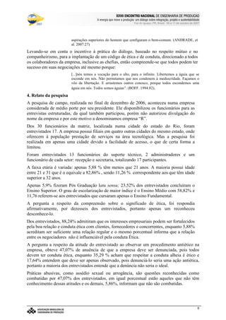 €©€(©‚ƒ‚…„V†¡‡©ˆ‰†e’‘§ˆ#†e“(‡©‚ƒˆ‰†e“”p•‰–T–F—‰˜‰–V—‰™‰7©d‰e 7f•‰–Tg…d§h‰•‰i§jk7©h
l9mwncmso pcqrsutWm£vwtxBmyr£zWo wW{ctW|~}~wcctcv€{Wq~‚wcpWwƒ~wW„co myqny…¥mwpWo r~|u}~wW†bzco wy‡ˆm…xw(myƒstcƒx…¥mwnt…¥rw„cq ‚q{ cr~{Wm
Foz do Iguaçu, PR, Brasil, 09 a 11 de outubro de 2007
6
aspirações superiores do homem que configuram o bem-comum. (ANDRADE, et
al. 2007:27)
Levando-se em conta o incentivo à prática do diálogo, baseado no respeito mútuo e no
companheirismo, para a implantação de um código de ética e de conduta, direcionado a todos
os colaboradores da empresa, inclusive as chefias, então compreende-se que todos podem ter
sucesso em suas negociações até mesmo porque:
[...]nós temos a vocação para o alto, para o infinito. Libertemos a águia que se
esconde em nós. Não permitamos que nos condenem à mediocridade. Façamos o
vôo da libertação. E arrastemos outros conosco, porque todos escondemos uma
águia em nós. Todos somos águias”. (BOFF. 1994:82).
4. Relato da pesquisa
A pesquisa de campo, realizada no final de dezembro de 2006, aconteceu numa empresa
considerada de médio porte por seu presidente. Ele disponibilizou os funcionários para as
entrevistas estruturadas, da qual também participou, porém não autorizou divulgação do
nome da empresa e por este motivo a denominamos empresa “R”.
Dos 30 funcionários da matriz, localizada numa cidade do estado do Rio, foram
entrevistados 17. A empresa possui filiais em quatro outras cidades do mesmo estado, onde
oferecem à população prestação de serviços na área tecnológica. Mas a pesquisa foi
realizada em apenas uma cidade devido a facilidade de acesso, o que de certa forma a
limitou.
Foram entrevistados 13 funcionários do suporte técnico, 2 administradores e um
funcionário de cada setor: recepção e secretaria, totalizando 17 participantes.
A faixa etária é variada: apenas 5,88 % têm menos que 21 anos. A maioria possui idade
entre 21 e 31 que é o equivale a 82,86% , sendo 11,26 % correspondente aos que têm idade
superior a 32 anos.
Apenas 5,9% fizeram Pós Graduação latu sensu; 23,52% dos entrevistados concluíram o
Ensino Superior. O grau de escolarização de maior índice é o Ensino Médio com 58,82% e
11,76 referem-se aos entrevistados que cursaram apenas o Ensino Fundamental.
A pergunta a respeito da compreensão sobre o significado de ética, foi respondia
afirmativamente, por dezesseis dos entrevistados, portanto apenas um reconheceu
desconhece-lo.
Dos entrevistados, 88,24% admitiram que os interesses empresariais podem ser fortalecidos
pela boa relação e conduta ética com clientes, fornecedores e concorrentes, enquanto 5,88%
acreditam ser suficiente uma relação regular e o mesmo porcentual informa que a relação
entre os negociadores não é influenciável pela conduta Ética.
A pergunta a respeito da atitude do entrevistado ao observar um procedimento antiético na
empresa, obteve 47,07% de anuência de que a empresa deve ser denunciada, pois todos
devem ter conduta ética, enquanto 35,29 % acham que respeitar a conduta alheia é ético e
17,64% entendem que deve ser apenas observado, pois denunciá-lo seria uma ação antiética,
portanto a maioria dos entrevistados entende que a denúncia não seria o ideal.
Práticas abusivas, como assédio sexual ou arrogância, são questões reconhecidas como
combatidas por 47,07% dos entrevistados, em igual porcentual estão aqueles que não têm
conhecimento dessas atitudes e os demais, 5,86%, informam que não são combatidas.
 