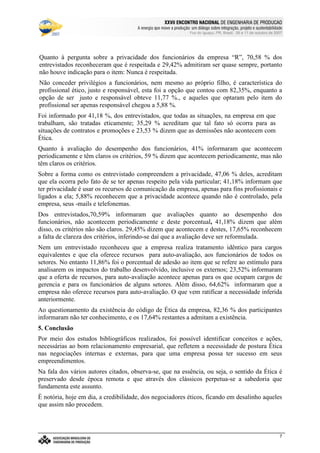 €©€(©‚ƒ‚…„V†¡‡©ˆ‰†e’‘§ˆ#†e“(‡©‚ƒˆ‰†e“”p•‰–T–F—‰˜‰–V—‰™‰7©d‰e 7f•‰–Tg…d§h‰•‰i§jk7©h
l9mwncmso pcqrsutWm£vwtxBmyr£zWo wW{ctW|~}~wcctcv€{Wq~‚wcpWwƒ~wW„co myqny…¥mwpWo r~|u}~wW†bzco wy‡ˆm…xw(myƒstcƒx…¥mwnt…¥rw„cq ‚q{ cr~{Wm
Foz do Iguaçu, PR, Brasil, 09 a 11 de outubro de 2007
7
Quanto à pergunta sobre a privacidade dos funcionários da empresa “R”, 70,58 % dos
entrevistados reconheceram que é respeitada e 29,42% admitiram ser quase sempre, portanto
não houve indicação para o item: Nunca é respeitada.
Não conceder privilégios a funcionários, nem mesmo ao próprio filho, é característica do
profissional ético, justo e responsável, esta foi a opção que contou com 82,35%, enquanto a
opção de ser justo e responsável obteve 11,77 %., e aqueles que optaram pelo item do
profissional ser apenas responsável chegou a 5,88 %.
Foi informado por 41,18 %, dos entrevistados, que todas as situações, na empresa em que
trabalham, são tratadas eticamente; 35,29 % acreditam que tal fato só ocorra para as
situações de contratos e promoções e 23,53 % dizem que as demissões não acontecem com
Ética.
Quanto à avaliação do desempenho dos funcionários, 41% informaram que acontecem
periodicamente e têm claros os critérios, 59 % dizem que acontecem periodicamente, mas não
têm claros os critérios.
Sobre a forma como os entrevistado compreendem a privacidade, 47,06 % deles, acreditam
que ela ocorra pelo fato de se ter apenas respeito pela vida particular; 41,18% informam que
ter privacidade é usar os recursos de comunicação da empresa, apenas para fins profissionais e
ligados a ela; 5,88% reconhecem que a privacidade acontece quando não é controlado, pela
empresa, seus -mails e telefonemas.
Dos entrevistados,70,59% informaram que avaliações quanto ao desempenho dos
funcionários, não acontecem periodicamente e deste porcentual, 41,18% dizem que além
disso, os critérios não são claros. 29,45% dizem que acontecem e destes, 17,65% reconhecem
a falta de clareza dos critérios, inferindo-se daí que a avaliação deve ser reformulada.
Nem um entrevistado reconheceu que a empresa realiza tratamento idêntico para cargos
equivalentes e que ela oferece recursos para auto-avaliação, aos funcionários de todos os
setores. No entanto 11,86% foi o porcentual de adesão ao item que se refere ao estímulo para
analisarem os impactos do trabalho desenvolvido, inclusive os externos; 23,52% informaram
que a oferta de recursos, para auto-avaliação acontece apenas para os que ocupam cargos de
gerencia e para os funcionários de alguns setores. Além disso, 64,62% informaram que a
empresa não oferece recursos para auto-avaliação. O que vem ratificar a necessidade inferida
anteriormente.
Ao questionamento da existência do código de Ética da empresa, 82,36 % dos participantes
informaram não ter conhecimento, e os 17,64% restantes a admitam a existência.
5. Conclusão
Por meio dos estudos bibliográficos realizados, foi possível identificar conceitos e ações,
necessárias ao bom relacionamento empresarial, que refletem a necessidade de postura Ética
nas negociações internas e externas, para que uma empresa possa ter sucesso em seus
empreendimentos.
Na fala dos vários autores citados, observa-se, que na essência, ou seja, o sentido da Ética é
preservado desde época remota e que através dos clássicos perpetua-se a sabedoria que
fundamenta este assunto.
È notória, hoje em dia, a credibilidade, dos negociadores éticos, ficando em desalinho aqueles
que assim não procedem.
 