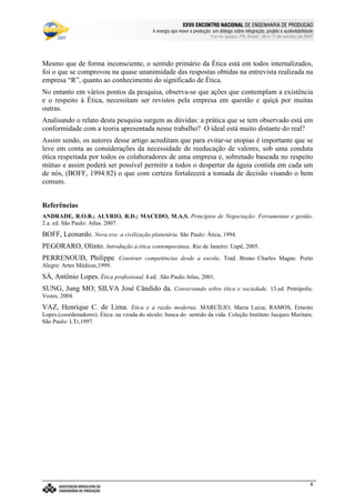 €©€(©‚ƒ‚…„V†¡‡©ˆ‰†e’‘§ˆ#†e“(‡©‚ƒˆ‰†e“”p•‰–T–F—‰˜‰–V—‰™‰7©d‰e 7f•‰–Tg…d§h‰•‰i§jk7©h
l9mwncmso pcqrsutWm£vwtxBmyr£zWo wW{ctW|~}~wcctcv€{Wq~‚wcpWwƒ~wW„co myqny…¥mwpWo r~|u}~wW†bzco wy‡ˆm…xw(myƒstcƒx…¥mwnt…¥rw„cq ‚q{ cr~{Wm
Foz do Iguaçu, PR, Brasil, 09 a 11 de outubro de 2007
8
Mesmo que de forma inconsciente, o sentido primário da Ética está em todos internalizados,
foi o que se comprovou na quase unanimidade das respostas obtidas na entrevista realizada na
empresa “R”, quanto ao conhecimento do significado de Ética.
No entanto em vários pontos da pesquisa, observa-se que ações que contemplam a existência
e o respeito à Ética, necessitam ser revistos pela empresa em questão e quiçá por muitas
outras.
Analisando o relato desta pesquisa surgem as dúvidas: a prática que se tem observado está em
conformidade com a teoria apresentada nesse trabalho? O ideal está muito distante do real?
Assim sendo, os autores desse artigo acreditam que para evitar-se utopias é importante que se
leve em conta as considerações da necessidade de reeducação de valores, sob uma conduta
ética respeitada por todos os colaboradores de uma empresa e, sobretudo baseada no respeito
mútuo e assim poderá ser possível permitir a todos o despertar da águia contida em cada um
de nós, (BOFF, 1994:82) o que com certeza fortalecerá a tomada de decisão visando o bem
comum.
Referências
ANDRADE, R.O.B.; ALYRIO, R.D.; MACEDO, M.A.S. Princípios de Negociação: Ferramentas e gestão.
2.a. ed. São Paulo: Atlas. 2007.
BOFF, Leonardo. Nova era: a civilização planetária. São Paulo: Ática, 1994.
PEGORARO, Olinto. Introdução à ética contemporânea. Rio de Janeiro: Uapê, 2005.
PERRENOUD, Philippe. Construir competências desde a escola. Trad. Bruno Charles Magne. Porto
Alegre: Artes Médicas,1999.
SÁ, Antônio Lopes. Ética profissional. 4.ed. .São Paulo:Atlas, 2001.
SUNG, Jung MO; SILVA José Cândido da. Conversando sobre ética e sociedade. 13.ed. Petrópolis:
Vozes, 2004.
VAZ, Henrique C. de Lima. Ética e a razão moderna. MARCÍLIO, Maria Luiza; RAMOS, Ernesto
Lopes.(coordenadores). Ética: na virada do século: busca do sentido da vida. Coleção Instituto Jacques Maritain.
São Paulo: LTr,1997.
 