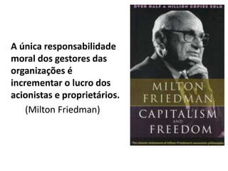 A única responsabilidade
moral dos gestores das
organizações é
incrementar o lucro dos
acionistas e proprietários.
(Milton Friedman)
 