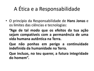 A Ética e a Responsabilidade
• O princípio da Responsabilidade de Hans Jonas e
os limites das ciências e tecnologias:
“Age de tal modo que os efeitos da tua ação
sejam compatíveis com a permanência de uma
vida humana autêntica na Terra.
Que não ponhas em perigo a continuidade
indefinida da humanidade na Terra.
Que incluas, no teu querer, a futura integridade
do homem”.
 