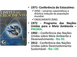 • 1971- Conferência de Estocolmo:
2050 – cenários catastróficos e
drástica redução da população
mundial.
CRESCIMENTO ZERO.
• 1972 - Programa das Nações
Unidas para o Meio Ambiente –
PNUMA.
• 1992 – Conferência das Nações
Unidas sobre Meio Ambiente e
Desenvolvimento - Rio 92.
• 2012 - Conferência das Nações
Unidas sobre Desenvolvimento
Sustentável - Rio +20.
 