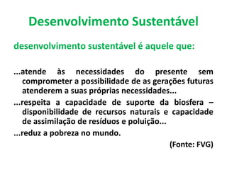 Desenvolvimento Sustentável
desenvolvimento sustentável é aquele que:
...atende às necessidades do presente sem
comprometer a possibilidade de as gerações futuras
atenderem a suas próprias necessidades...
...respeita a capacidade de suporte da biosfera –
disponibilidade de recursos naturais e capacidade
de assimilação de resíduos e poluição...
...reduz a pobreza no mundo.
(Fonte: FVG)
 