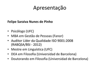 Apresentação
Felipe Saraiva Nunes de Pinho
• Psicólogo (UFC)
• MBA em Gestão de Pessoas (Fanor)
• Auditor Líder da Qualidade ISO 9001:2008
(RABQSA/BSI - 2012)
• Mestre em Linguística (UFC)
• DEA em Filosofia (Universidad de Barcelona)
• Doutorando em Filosofia (Universidad de Barcelona)
 