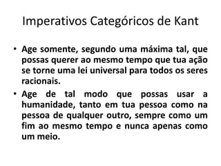 Imperativos Categóricos de Kant
• Age somente, segundo uma máxima tal, que
possas querer ao mesmo tempo que tua ação
se torne uma lei universal para todos os seres
racionais.
• Age de tal modo que possas usar a
humanidade, tanto em tua pessoa como na
pessoa de qualquer outro, sempre como um
fim ao mesmo tempo e nunca apenas como
um meio.
 