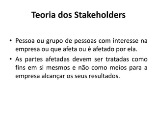 Teoria dos Stakeholders
• Pessoa ou grupo de pessoas com interesse na
empresa ou que afeta ou é afetado por ela.
• As partes afetadas devem ser tratadas como
fins em si mesmos e não como meios para a
empresa alcançar os seus resultados.
 