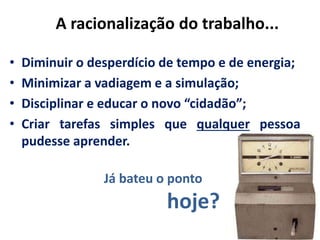 A racionalização do trabalho...
Já bateu o ponto
hoje?
• Diminuir o desperdício de tempo e de energia;
• Minimizar a vadiagem e a simulação;
• Disciplinar e educar o novo “cidadão”;
• Criar tarefas simples que qualquer pessoa
pudesse aprender.
 