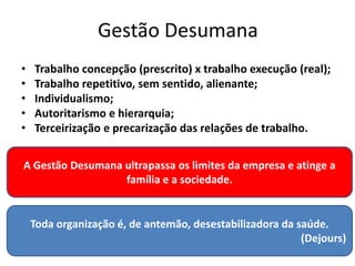Gestão Desumana
• Trabalho concepção (prescrito) x trabalho execução (real);
• Trabalho repetitivo, sem sentido, alienante;
• Individualismo;
• Autoritarismo e hierarquia;
• Terceirização e precarização das relações de trabalho.
Toda organização é, de antemão, desestabilizadora da saúde.
(Dejours)
A Gestão Desumana ultrapassa os limites da empresa e atinge a
família e a sociedade.
 