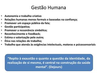 Gestão Humana
• Autonomia e trabalho criativo
• Relações humanas menos formais e baseadas na confiança;
• Promover um espaço público da fala;
• Gestão participativa;
• Promover a ressonância simbólica;
• Reconhecimento e Feedback;
• Estima e valorização pelo outro;
• Ética nas relações de trabalho;
• Trabalho que atenda às exigências intelectuais, motoras e psicossensoriais
“Repito à exaustão o quanto a questão da identidade, da
realização de si mesmo, é central na construção da saúde
mental”. (Dejours)
 