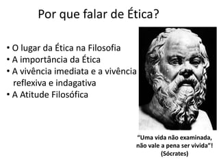 Por que falar de Ética?
“Uma vida não examinada,
não vale a pena ser vivida”!
(Sócrates)
• O lugar da Ética na Filosofia
• A importância da Ética
• A vivência imediata e a vivência
reflexiva e indagativa
• A Atitude Filosófica
 