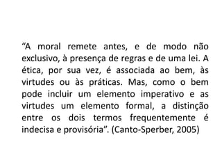 “A moral remete antes, e de modo não
exclusivo, à presença de regras e de uma lei. A
ética, por sua vez, é associada ao bem, às
virtudes ou às práticas. Mas, como o bem
pode incluir um elemento imperativo e as
virtudes um elemento formal, a distinção
entre os dois termos frequentemente é
indecisa e provisória”. (Canto-Sperber, 2005)
 