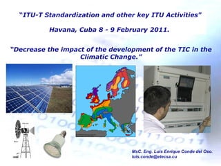 MsC. Eng. Luis Enrique Conde del Oso.
luis.conde@etecsa.cu
“Decrease the impact of the development of the TIC in the
Climatic Change.”
“ITU-T Standardization and other key ITU Activities”
Havana, Cuba 8 - 9 February 2011.
 