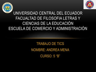 TRABAJO DE TICS
NOMBRE: ANDREA MENA
CURSO: 5 “B”
UNIVERSIDAD CENTRAL DEL ECUADOR
FACUALTAD DE FILOSOFIA LETRAS Y
CIENCIAS DE LA EDUCACIÓN
ESCUELA DE COMERCIO Y ADMINISTRACIÓN
 