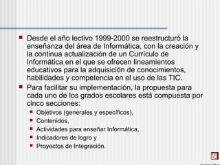  Desde el año lectivo 1999-2000 se reestructuró la
enseñanza del área de Informática, con la creación y
la continua actualización de un Currículo de
Informática en el que se ofrecen lineamientos
educativos para la adquisición de conocimientos,
habilidades y competencia en el uso de las TIC.
 Para facilitar su implementación, la propuesta para
cada uno de los grados escolares está compuesta por
cinco secciones:
 Objetivos (generales y específicos),
 Contenidos,
 Actividades para enseñar Informática,
 Indicadores de logro y
 Proyectos de Integración.
 
