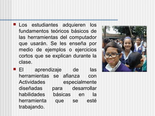  Los estudiantes adquieren los
fundamentos teóricos básicos de
las herramientas del computador
que usarán. Se les enseña por
medio de ejemplos o ejercicios
cortos que se explican durante la
clase.
 El aprendizaje de las
herramientas se afianza con
Actividades especialmente
diseñadas para desarrollar
habilidades básicas en la
herramienta que se esté
trabajando.
 