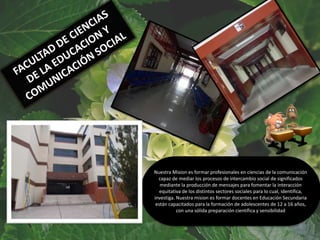 Nuestra Mision es formar profesionales en ciencias de la comunicación
capaz de mediar los procesos de intercambio social de significados
mediante la producción de mensajes para fomentar la interacción
equitativa de los distintos sectores sociales para lo cual, identifica,
investiga. Nuestra mision es formar docentes en Educación Secundaria
están capacitados para la formación de adolescentes de 12 a 16 años,
con una sólida preparación científica y sensibilidad
 