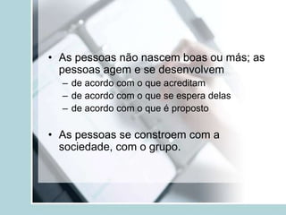 • As pessoas não nascem boas ou más; as
pessoas agem e se desenvolvem
– de acordo com o que acreditam
– de acordo com o que se espera delas
– de acordo com o que é proposto
• As pessoas se constroem com a
sociedade, com o grupo.
 