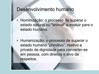 Desenvolvimento humano
• Hominização: o processo de superar o
estado natural ou “animal” e evoluir para o
estado humano.
• Humanização: o processo de superar o
estado humano “primitivo”, reativo e
privado de dignidade para converter-se
em pessoa, com direitos e alvo de
respeitos.
 