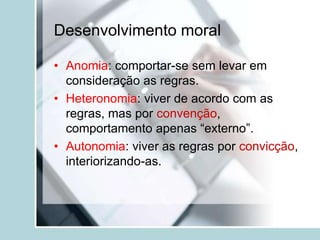 Desenvolvimento moral
• Anomia: comportar-se sem levar em
consideração as regras.
• Heteronomia: viver de acordo com as
regras, mas por convenção,
comportamento apenas “externo”.
• Autonomia: viver as regras por convicção,
interiorizando-as.
 