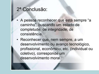 2ª Conclusão:
• A pessoa reconhecer que está sempre “a
caminho”, buscando um estado de
completude, de integridade, de
consistência.
• Reconhecer que, nem sempre, a um
desenvolvimento ou avanço tecnológico,
profissional, econômico, etc. (individual ou
coletivo), corresponde um
desenvolvimento moral.
 