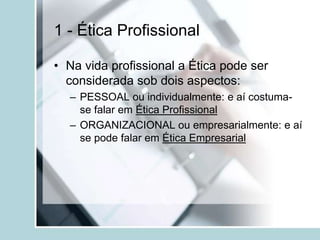 1 - Ética Profissional
• Na vida profissional a Ética pode ser
considerada sob dois aspectos:
– PESSOAL ou individualmente: e aí costuma-
se falar em Ética Profissional
– ORGANIZACIONAL ou empresarialmente: e aí
se pode falar em Ética Empresarial
 