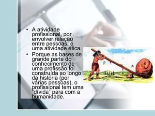 • A atividade
profissional, por
envolver relação
entre pessoas, é
uma atividade ética.
• Porque as bases de
grande parte do
conhecimento de
uma profissão foi
construída ao longo
da história (por
várias pessoas), o
profissional tem uma
“dívida” para com a
humanidade.
 