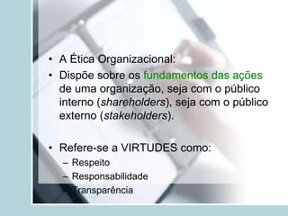 • A Ética Organizacional:
• Dispõe sobre os fundamentos das ações
de uma organização, seja com o público
interno (shareholders), seja com o público
externo (stakeholders).
• Refere-se a VIRTUDES como:
– Respeito
– Responsabilidade
– Transparência
 