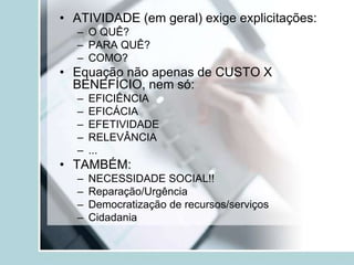 • ATIVIDADE (em geral) exige explicitações:
– O QUÊ?
– PARA QUÊ?
– COMO?
• Equação não apenas de CUSTO X
BENEFÍCIO, nem só:
– EFICIÊNCIA
– EFICÁCIA
– EFETIVIDADE
– RELEVÂNCIA
– ...
• TAMBÉM:
– NECESSIDADE SOCIAL!!
– Reparação/Urgência
– Democratização de recursos/serviços
– Cidadania
 
