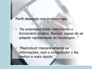 Perfil desejado nos profissionais
• “As empresas estão valorizando o
funcionário criativo, flexível, capaz de se
adaptar rapidamente às mudanças...”
• “Reproduzir mecanicamente as
informações, isso o computador o faz
melhor e mais rápido.”
 
