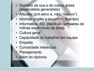 • Domínio de sua e de outras áreas
(especialista generalista)
• Atitudes (pró-ativo e, não, “reativo”)
• Idiomas (inglês e espanhol, fluentes)
• Informática (BD, planilhas, softwares de
rotinas específicas da área)
• Cultura geral
• Capacidade de trabalhar em equipe
• Empatia
• Curiosidade intelectual
• Planejamento
• Além do diploma
 