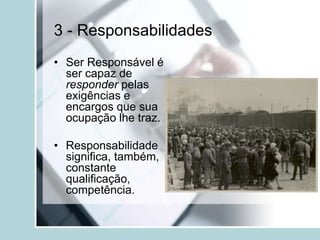 3 - Responsabilidades
• Ser Responsável é
ser capaz de
responder pelas
exigências e
encargos que sua
ocupação lhe traz.
• Responsabilidade
significa, também,
constante
qualificação,
competência.
 