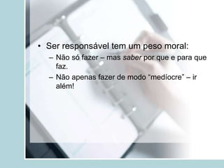 • Ser responsável tem um peso moral:
– Não só fazer – mas saber por que e para que
faz.
– Não apenas fazer de modo “medíocre” – ir
além!
 
