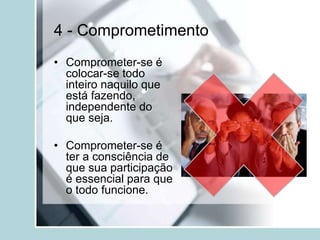 4 - Comprometimento
• Comprometer-se é
colocar-se todo
inteiro naquilo que
está fazendo,
independente do
que seja.
• Comprometer-se é
ter a consciência de
que sua participação
é essencial para que
o todo funcione.
 