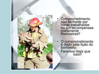 • Comprometimento
não se mede por
horas trabalhadas
ou por recompensas
meramente
financeiras!!
• O comprometimento
é dado pela lição do
bombeiro:
Faremos mais que
isso!!
 