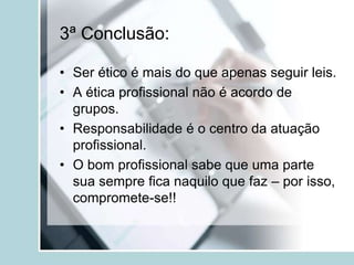 3ª Conclusão:
• Ser ético é mais do que apenas seguir leis.
• A ética profissional não é acordo de
grupos.
• Responsabilidade é o centro da atuação
profissional.
• O bom profissional sabe que uma parte
sua sempre fica naquilo que faz – por isso,
compromete-se!!
 
