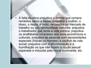 • A falta de ética prejudica o doente que compra
remédios caros e falsos; prejudica a mulher, o
idoso, o negro, o índio, recusados no mercado de
trabalho ou nas oportunidade culturais; prejudica
o trabalhador que tenta a vida política; prejudica
os analfabetos no acesso aos bens econômicos e
culturais; prejudica as pessoas com necessidades
especiais (físicas ou mentais) a usufruir da vida
social; prejudica com a discriminação e a
humilhação os que não fazem a opção sexual
esperada e induzida pela moral dominante, etc.
 