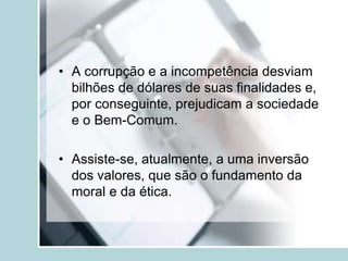 • A corrupção e a incompetência desviam
bilhões de dólares de suas finalidades e,
por conseguinte, prejudicam a sociedade
e o Bem-Comum.
• Assiste-se, atualmente, a uma inversão
dos valores, que são o fundamento da
moral e da ética.
 