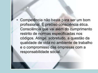 • Competência não basta para ser um bom
profissional. É preciso consciência ética.
Consciência que vai além do cumprimento
restrito de normas especificadas nos
códigos. Atinge, sobretudo, a questão da
qualidade de vida no ambiente de trabalho
e o compromisso das empresas com a
responsabilidade social.
 