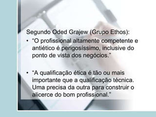 Segundo Oded Grajew (Grupo Ethos):
• “O profissional altamente competente e
antiético é perigosíssimo, inclusive do
ponto de vista dos negócios.”
• “A qualificação ética é tão ou mais
importante que a qualificação técnica.
Uma precisa da outra para construir o
alicerce do bom profissional.”
 