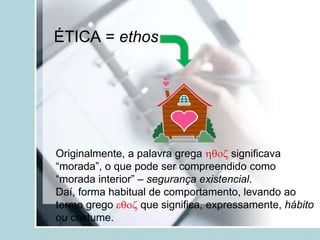 ÉTICA = ethos
Originalmente, a palavra grega hqoz significava
“morada”, o que pode ser compreendido como
“morada interior” – segurança existencial.
Daí, forma habitual de comportamento, levando ao
termo grego eqoz que significa, expressamente, hábito
ou costume.
 