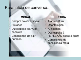 Para início de conversa...
MORAL
• Sempre coletiva, social
• Histórica
• Diz respeito ao AGIR
concreto
• Consciência do agir
humano
ÉTICA
• Trans-cultural
• Deontológica
• A-histórica
• Diz respeito à
REFLEXÃO sobre o agir!!
• Consciência da
consciência moral
 