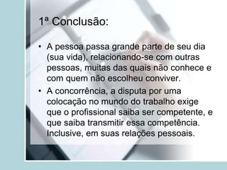 1ª Conclusão:
• A pessoa passa grande parte de seu dia
(sua vida), relacionando-se com outras
pessoas, muitas das quais não conhece e
com quem não escolheu conviver.
• A concorrência, a disputa por uma
colocação no mundo do trabalho exige
que o profissional saiba ser competente, e
que saiba transmitir essa competência.
Inclusive, em suas relações pessoais.
 