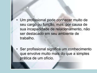 • Um profissional pode conhecer muito de
seu cargo ou função, mas, por causa de
sua incapacidade de relacionamento, não
ser destacado em seu ambiente de
trabalho.
• Ser profissional significa um conhecimento
que envolve muito mais do que a simples
prática de um ofício.
 
