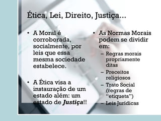 Ética, Lei, Direito, Justiça... A Moral é corroborada, socialmente, por leis que essa mesma sociedade estabelece. A Ética visa a instauração de um estado além: um estado de  Justiça !! As Normas Morais podem se dividir em: Regras morais propriamente ditas Preceitos religiosos Trato Social (regras de “etiqueta”) Leis Jurídicas 