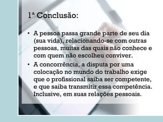 1ª Conclusão: A pessoa passa grande parte de seu dia (sua vida), relacionando-se com outras pessoas, muitas das quais não conhece e com quem não escolheu conviver. A concorrência, a disputa por uma colocação no mundo do trabalho exige que o profissional saiba ser competente, e que saiba transmitir essa competência. Inclusive, em suas relações pessoais. 