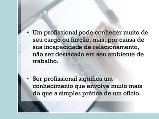 Um profissional pode conhecer muito de seu cargo ou função, mas, por causa de sua incapacidade de relacionamento, não ser destacado em seu ambiente de trabalho. Ser profissional significa um conhecimento que envolve muito mais do que a simples prática de um ofício. 
