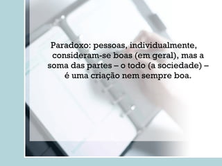 Paradoxo: pessoas, individualmente, consideram-se boas (em geral), mas a soma das partes – o todo (a sociedade) – é uma criação nem sempre boa. 