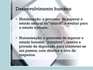 Desenvolvimento humano Hominização: o processo de superar o estado natural ou “animal” e evoluir para o estado humano. Humanização: o processo de superar o estado humano “primitivo”, reativo e privado de dignidade para converter-se em pessoa, com direitos e alvo de respeitos. 